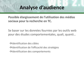 Possible élargissement de l’utilisation des médias
sociaux pour la recherche en TC.
Se baser sur les données fournies par les outils web
pour des études comportementales, quali, quanti…
Identification des cibles
Identification de l’efficacité des stratégies
Identification des comportements
Analyse d’audience
 