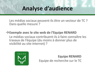 Les médias sociaux peuvent-ils être un vecteur de TC ?
Dans quelle mesure ?
Exemple avec le site web de l’Equipe RENARD
Le médias sociaux contribuent-ils à faire connaître les
travaux de l’équipe (du moins à donner plus de
visibilité au site internet) ?
Equipe RENARD
Equipe de recherche sur le TC
Analyse d’audience
 