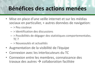 • Mise en place d’une veille internet et sur les médias
sociaux en particulier, + autres données de navigation:
– > Peu couteux
– > Identification des discussions
– > Possibilités de dégager des statistiques comportementales.
TC ?
– > Nouveautés et actualités
• Augmentation de la visibilité de l’équipe
• Connexion avec les interlocuteurs du TC
• Connexion entre les membres, connaissance des
travaux des autres  collaboration facilitée
Bénéfices des actions menées
 