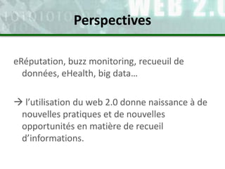 eRéputation, buzz monitoring, recueuil de
données, eHealth, big data…
 l’utilisation du web 2.0 donne naissance à de
nouvelles pratiques et de nouvelles
opportunités en matière de recueil
d’informations.
Perspectives
 