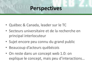 • Québec & Canada, leader sur le TC
• Secteurs universitaire et de la recherche en
principal interlocuteur
• Sujet encore peu connu du grand public
• Beaucoup d’acteurs québécois
• On reste dans un concept web 1.0: on
explique le concept, mais peu d’interactions…
Perspectives
 