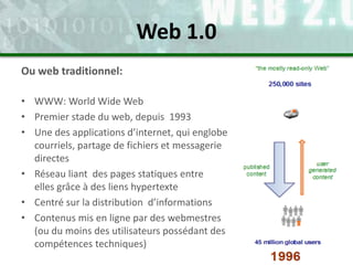 Web 1.0
Ou web traditionnel:
• WWW: World Wide Web
• Premier stade du web, depuis 1993
• Une des applications d’internet, ...