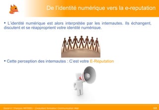 De l’identité numérique vers la e-reputation L’identité numérique est alors interprétée par les internautes. Ils échangent, discutent et se réapproprient votre identité numérique. Cette perception des internautes : C’est votre  E-Réputation 