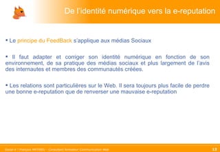 De l’identité numérique vers la e-reputation Le  principe du FeedBack  s’applique aux médias Sociaux Il faut adapter et corriger son identité numérique en fonction de son environnement, de sa pratique des médias sociaux et plus largement de l’avis des internautes et membres des communautés créées. Les relations sont particulières sur le Web. Il sera toujours plus facile de perdre une bonne e-reputation que de renverser une mauvaise e-reputation 