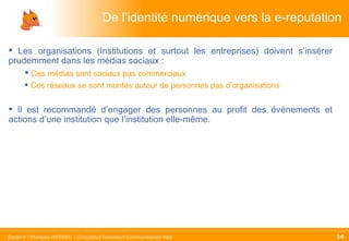 De l’identité numérique vers la e-reputation Les organisations (Institutions et surtout les entreprises) doivent s’insérer prudemment dans les médias sociaux : Ces médias sont sociaux pas commerciaux Ces réseaux se sont montés autour de personnes pas d’organisations Il est recommandé d’engager des personnes au profit des événements et actions d’une institution que l’institution elle-même. 