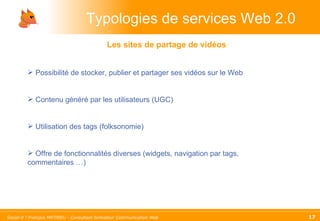 Typologies de services Web 2.0 Possibilité de stocker, publier et partager ses vidéos sur le Web Contenu généré par les utilisateurs (UGC) Utilisation des tags (folksonomie) Offre de fonctionnalités diverses (widgets, navigation par tags, commentaires …) Les sites de partage de vidéos 