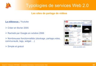 Typologies de services Web 2.0 La référence :   Youtube Créer en février 2005 Racheté par Google en octobre 2006 Nombreuses fonctionnalités (stockage, partage,votes, communauté, tags, widget …) Simple et gratuit Les sites de partage de vidéos www.youtube.com 