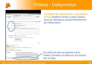 Videos / Dailymotion Compléter les champs titres, descriptions et tags  facilitent l’accès à votre contenu pour les utilisateurs passant directement par Dailymotion. Ce code est celui qui permet à tout visiteur d’insérer sa vidéo sur son propre site ou blog. 