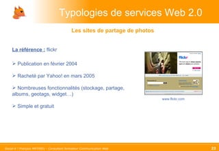 Typologies de services Web 2.0 La référence :   flickr Publication en février 2004 Racheté par Yahoo! en mars 2005 Nombreuses fonctionnalités (stockage, partage, albums, geotags, widget…) Simple et gratuit Les sites de partage de photos www.flickr.com 