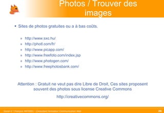 Photos / Trouver des images Sites de photos gratuites ou a à bas coûts. http://www.sxc.hu/ http://photl.com/fr/ http://www.picapp.com/ http://www.freefoto.com/index.jsp http://www.photogen.com/ http://www.freephotosbank.com/ Attention : Gratuit ne veut pas dire Libre de Droit, Ces sites proposent souvent des photos sous license Creative Commons http://creativecommons.org/ 