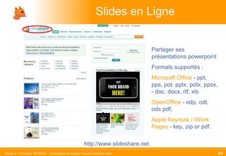 Slides en Ligne http://www.slideshare.net Partager ses présentations powerpoint Formats supportés : Microsoft Office  - ppt, pps, pot, pptx, potx, ppsx, - doc, docx, rtf, xls OpenOffice  - odp, odt, ods pdf; Apple Keynote / iWork Pages  - key, zip or pdf.  