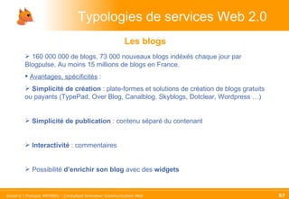 Typologies de services Web 2.0 Les blogs 160 000 000 de blogs, 73 000 nouveaux blogs indéxés chaque jour par Blogpulse. Au moins 15 millions de blogs en France. Avantages, spécificités  :  Simplicité de création  : plate-formes et solutions de création de blogs gratuits ou payants (TypePad, Over Blog, Canalblog, Skyblogs, Dotclear, Wordpress …) Simplicité de publication  : contenu séparé du contenant Interactivité  : commentaires Possibilité  d’enrichir son blog  avec des  widgets 