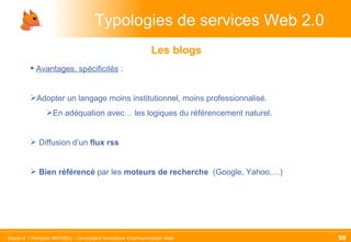 Typologies de services Web 2.0 Les blogs Avantages, spécificités  :  Adopter un langage moins institutionnel, moins professionnalisé.  En adéquation avec… les logiques du référencement naturel. Diffusion d’un  flux rss Bien référencé  par les  moteurs de recherche  (Google, Yahoo,…) 