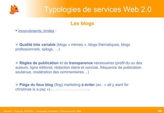 Typologies de services Web 2.0 Les blogs Inconvénients, limites  :  Qualité   très variable  (blogs « intimes », blogs thématiques, blogs professionnels, splogs, …) Règles   de publication  et de  transparence  nécessaires (profil du ou des auteurs, ligne éditorial, rédaction claire et concise, fréquence de publication soutenue, modération des commentaires…)  Piège du faux blog  (flog) marketing  à éviter  (ex.: « all y want for christmas is a psp »)  ( http://www.ecrans.fr/spip.php?article638 ) 