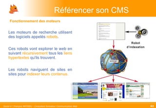 Les moteurs de recherche utilisent des logiciels appelés   robots . Ces robots vont explorer le web en suivant   récursivement  tous les   liens hypertextes   qu'ils trouvent. Les robots naviguent de sites en sites pour   indexer leurs contenus. Référencer son CMS Robot d’indexation Fonctionnement des moteurs 