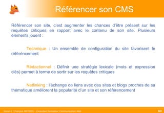 Référencer son CMS Référencer son site, c’est augmenter les chances d’être présent sur les requêtes critiques en rapport avec le contenu de son site. Plusieurs éléments jouent :  Technique  : Un ensemble de configuration du site favorisent le référéncement Rédactionnel  : Définir une stratégie lexicale (mots et expression clés) permet à terme de sortir sur les requêtes critiques Netlinking  : l’échange de liens avec des sites et blogs proches de sa thématique améliorent la popularité d’un site et son référencement 