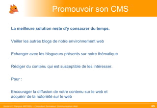 Promouvoir son CMS La meilleure solution reste d’y consacrer du temps.   Veiller les autres blogs de notre environnement web Echanger avec les blogueurs présents sur notre thématique Rédiger du contenu qui est susceptible de les intéresser. Pour :  Encourager la diffusion de votre contenu sur le web et acquérir de la notoriété sur le web 