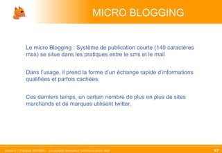MICRO BLOGGING Le micro Blogging : Système de publication courte (140 caractères max) se situe dans les pratiques entre le sms et le mail Dans l’usage, il prend la forme d’un échange rapide d’informations qualifiées et parfois cachées. Ces derniers temps, un certain nombre de plus en plus de sites marchands et de marques utilisent twitter. 
