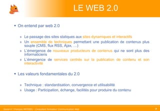 LE WEB 2.0 On entend par web 2.0 Le passage des sites statiques aux  sites dynamiques et interactifs Un  ensemble de techniques  permettant une publication de contenus plus souple (CMS, flux RSS, Ajax, …) L’émergence de  nouveaux producteurs de contenus  qui ne sont plus des informaticiens  L’émergence de  services centrés sur la publication de contenu et son interactivité   Les valeurs fondamentales du 2.0 Technique : standardisation, convergence et utilisabilité Usage : Participation, échange, facilités pour produire du contenu 