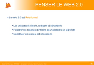 PENSER LE WEB 2.0 Le web 2.0 est  Relationnel Les utilisateurs créent, rédigent et échangent. Pénétrer les réseaux d’intérêts pour accroître sa légitimité Constituer un réseau est nécessaire 
