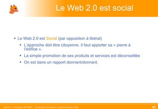Le Web 2.0 est social Le Web 2.0 est  Social  (par opposition à libéral) L’approche doit être citoyenne. Il faut apporter sa « pierre à l’édifice ».  La simple promotion de ses produits et services est déconseillée On est dans un rapport donnant/donnant. 