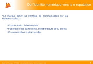De l’identité numérique vers la e-reputation La marque définit sa stratégie de communication sur les réseaux sociaux : Communication événementielle Fédération des partenaires, collaborateurs et/ou clients Communication institutionnelle 