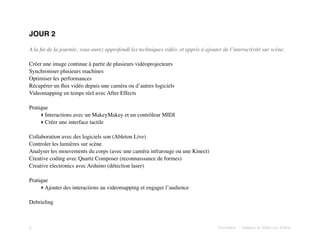 JOUR 2
A la ﬁn de la journée, vous aurez approfondi les techniques vidéo, et appris à ajouter de l’interactivité sur scène.
Créer une image continue à partir de plusieurs vidéoprojecteurs
Synchroniser plusieurs machines
Optimiser les performances
Récupérer un ﬂux vidéo depuis une caméra ou d’autres logiciels
Videomapping en temps réel avec After Effects
Pratique
‣ Interactions avec un MakeyMakey et un contrôleur MIDI
‣ Créer une interface tactile
Collaboration avec des logiciels son (Ableton Live)
Controler les lumières sur scène
Analyser les mouvements du corps (avec une caméra infrarouge ou une Kinect)
Creative coding avec Quartz Composer (reconnaissance de formes)
Creative electronics avec Arduino (détection laser)
Pratique
‣ Ajouter des interactions au videomapping et engager l’audience
Debrieﬁng

3!

Formation - Intégrer la Vidéo sur Scène

 