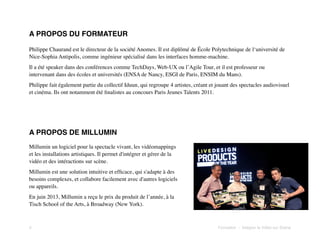 A PROPOS DU FORMATEUR
Philippe Chaurand est le directeur de la société Anomes. Il est diplômé de École Polytechnique de l‘université de
Nice-Sophia Antipolis, comme ingénieur spécialisé dans les interfaces homme-machine.
Il a été speaker dans des conférences comme TechDays, Web-UX ou l’Agile Tour, et il est professeur ou
intervenant dans des écoles et universités (ENSA de Nancy, ESGI de Paris, ENSIM du Mans).
Philippe fait également partie du collectif Iduun, qui regroupe 4 artistes, créant et jouant des spectacles audiovisuel
et cinéma. Ils ont notamment été ﬁnalistes au concours Paris Jeunes Talents 2011.

A PROPOS DE MILLUMIN
Millumin un logiciel pour la spectacle vivant, les vidéomappings
et les installations artistiques. Il permet d'intégrer et gérer de la
vidéo et des intéractions sur scène.
Millumin est une solution intuitive et efﬁcace, qui s'adapte à des
besoins complexes, et collabore facilement avec d'autres logiciels
ou appareils.
En juin 2013, Millumin a reçu le prix du produit de l’année, à la
Tisch School of the Arts, à Broadway (New York).

4!

Formation - Intégrer la Vidéo sur Scène

 