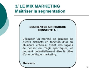 12
SEGMENTER UN MARCHE
CONSISTE A :
Découper un marché en groupes de
clients distincts en fonction d’un ou
plusieurs critères, ayant des façons
de penser ou d’agir spécifiques, et
pouvant potentiellement être la cible
d’une politique marketing.
Mercator
3/ LE MIX MARKETING
Maîtriser la segmentation
 