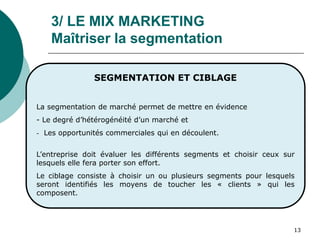 13
3/ LE MIX MARKETING
Maîtriser la segmentation
SEGMENTATION ET CIBLAGE
La segmentation de marché permet de mettre en évidence
- Le degré d’hétérogénéité d’un marché et
- Les opportunités commerciales qui en découlent.
L’entreprise doit évaluer les différents segments et choisir ceux sur
lesquels elle fera porter son effort.
Le ciblage consiste à choisir un ou plusieurs segments pour lesquels
seront identifiés les moyens de toucher les « clients » qui les
composent.
 