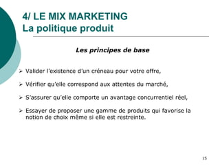 4/ LE MIX MARKETING
La politique produit
Les principes de base
 Valider l’existence d’un créneau pour votre offre,
 Vérifier qu’elle correspond aux attentes du marché,
 S’assurer qu’elle comporte un avantage concurrentiel réel,
 Essayer de proposer une gamme de produits qui favorise la
notion de choix même si elle est restreinte.
15
 