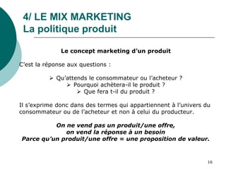 4/ LE MIX MARKETING
La politique produit
Le concept marketing d’un produit
C’est la réponse aux questions :
 Qu’attends le consommateur ou l’acheteur ?
 Pourquoi achètera-il le produit ?
 Que fera t-il du produit ?
Il s’exprime donc dans des termes qui appartiennent à l’univers du
consommateur ou de l’acheteur et non à celui du producteur.
On ne vend pas un produit/une offre,
on vend la réponse à un besoin
Parce qu’un produit/une offre = une proposition de valeur.
16
 
