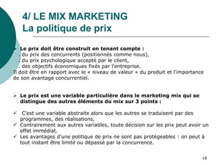 4/ LE MIX MARKETING
La politique de prix
 Le prix doit être construit en tenant compte :
. du prix des concurrents (positionnés comme nous),
. du prix psychologique accepté par le client,
. des objectifs économiques fixés par l’entreprise.
Il doit être en rapport avec le « niveau de valeur » du produit et l’importance
de son avantage concurrentiel.
 Le prix est une variable particulière dans le marketing mix qui se
distingue des autres éléments du mix sur 3 points :
 C’est une variable abstraite alors que les autres se traduisent par des
programmes, des réalisations,
 Contrairement aux autres variables, toute décision sur les prix peut avoir un
effet immédiat.
 Les avantages d’une politique de prix ne sont pas protégeables : on peut à
tout instant être limité ou dépassé par la concurrence.
18
 