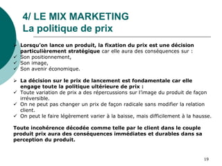 4/ LE MIX MARKETING
La politique de prix
 Lorsqu’on lance un produit, la fixation du prix est une décision
particulièrement stratégique car elle aura des conséquences sur :
 Son positionnement,
 Son image,
 Son avenir économique.
 La décision sur le prix de lancement est fondamentale car elle
engage toute la politique ultérieure de prix :
 Toute variation de prix a des répercussions sur l’image du produit de façon
irréversible.
 On ne peut pas changer un prix de façon radicale sans modifier la relation
client.
 On peut le faire légèrement varier à la baisse, mais difficilement à la hausse.
Toute incohérence décodée comme telle par le client dans le couple
produit prix aura des conséquences immédiates et durables dans sa
perception du produit.
19
 