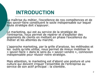 INTRODUCTION
La maîtrise du métier, l’excellence de nos compétences et de
nos savoir-faire constituent le socle indispensable sur lequel
toute stratégie doit s’appuyer.
Le marketing, qui est au service de la stratégie de
l’entreprise, nous permet de repérer et d’exploiter des
gisements de clients en mettant en phase l’excellence du
métier et les attentes du marché.
L’approche marketing, par la grille d’analyse, les méthodes et
les outils qu’elle utilise, nous permet de mieux mobiliser le
« savoir-faire » dans le sens du « savoir-vendre », connexion
indispensable pour réussir notre stratégie.
Mais attention, le marketing est d’abord une posture et une
culture qui doivent irriguer l’ensemble de l’entreprise au
service de son actif principal : la clientèle.
2
 
