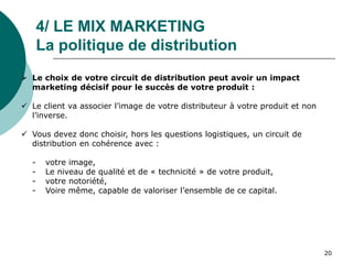 4/ LE MIX MARKETING
La politique de distribution
 Le choix de votre circuit de distribution peut avoir un impact
marketing décisif pour le succès de votre produit :
 Le client va associer l’image de votre distributeur à votre produit et non
l’inverse.
 Vous devez donc choisir, hors les questions logistiques, un circuit de
distribution en cohérence avec :
- votre image,
- Le niveau de qualité et de « technicité » de votre produit,
- votre notoriété,
- Voire même, capable de valoriser l’ensemble de ce capital.
20
 