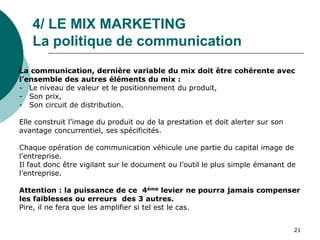 4/ LE MIX MARKETING
La politique de communication
La communication, dernière variable du mix doit être cohérente avec
l’ensemble des autres éléments du mix :
- Le niveau de valeur et le positionnement du produit,
- Son prix,
- Son circuit de distribution.
Elle construit l’image du produit ou de la prestation et doit alerter sur son
avantage concurrentiel, ses spécificités.
Chaque opération de communication véhicule une partie du capital image de
l’entreprise.
Il faut donc être vigilant sur le document ou l’outil le plus simple émanant de
l’entreprise.
Attention : la puissance de ce 4ème levier ne pourra jamais compenser
les faiblesses ou erreurs des 3 autres.
Pire, il ne fera que les amplifier si tel est le cas.
21
 