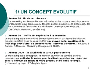 1/ UN CONCEPT EVOLUTIF
o Années 80 : fin de la croissance :
 Le marketing est l’ensemble des méthodes et des moyens dont dispose une
organisation pour promouvoir, dans les publics auxquels elle s’intéresse, des
comportements favorables à la réalisation de ses propres objectifs.
( B.Dubois, Mercator , années 80).
 Années 90 : l’offre est supérieure à la demande
Le marketing est le mécanisme économique et social par lequel individus et
groupes satisfont leurs besoins et désirs au moyen de la création et de
l’échange avec autrui de produits et de services de valeur. ( P.Kotler, B.
Dubois, D.Manceau, Marketing Management 2004).
 Années 2000 : la bataille de la valeur pour survivre
Le marketing est la conception, la mise en œuvre et le contrôle de tout
processus qui optimise la valeur pour le client rapportée au risque que
celui-ci encourt en achetant notre produit, et ce, dans le temps.
( L.Maruani groupe HEC-Polytehnique).
3
 