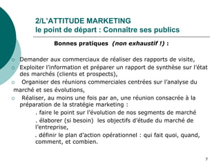 2/L’ATTITUDE MARKETING
le point de départ : Connaître ses publics
Bonnes pratiques (non exhaustif !) :
 Demander aux commerciaux de réaliser des rapports de visite,
 Exploiter l’information et préparer un rapport de synthèse sur l’état
des marchés (clients et prospects),
 Organiser des réunions commerciales centrées sur l’analyse du
marché et ses évolutions,
 Réaliser, au moins une fois par an, une réunion consacrée à la
préparation de la stratégie marketing :
. faire le point sur l’évolution de nos segments de marché
. élaborer (si besoin) les objectifs d’étude du marché de
l’entreprise,
. définir le plan d’action opérationnel : qui fait quoi, quand,
comment, et combien.
7
 