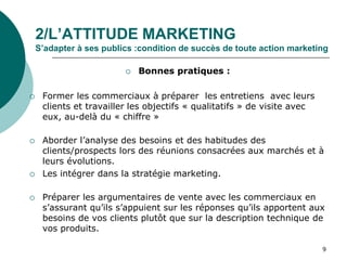 2/L’ATTITUDE MARKETING
S’adapter à ses publics :condition de succès de toute action marketing
 Bonnes pratiques :
 Former les commerciaux à préparer les entretiens avec leurs
clients et travailler les objectifs « qualitatifs » de visite avec
eux, au-delà du « chiffre »
 Aborder l’analyse des besoins et des habitudes des
clients/prospects lors des réunions consacrées aux marchés et à
leurs évolutions.
 Les intégrer dans la stratégie marketing.
 Préparer les argumentaires de vente avec les commerciaux en
s’assurant qu’ils s’appuient sur les réponses qu’ils apportent aux
besoins de vos clients plutôt que sur la description technique de
vos produits.
9
 