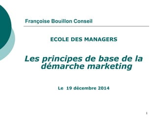 Françoise Bouillon Conseil
ECOLE DES MANAGERS
Les principes de base de la
démarche marketing
Le 19 décembre 2014
1
 