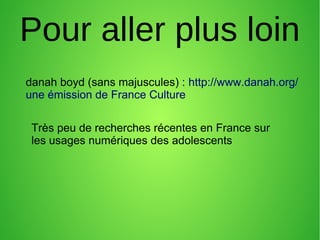Pour aller plus loin
danah boyd (sans majuscules) : http://www.danah.org/
une émission de France Culture
Très peu de recherches récentes en France sur
les usages numériques des adolescents
 