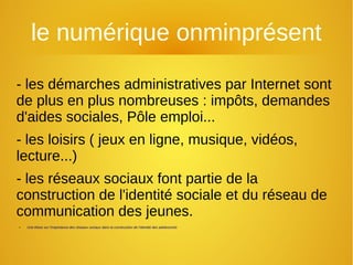 le numérique onminprésent
- les démarches administratives par Internet sont
de plus en plus nombreuses : impôts, demandes
d'aides sociales, Pôle emploi...
- les loisirs ( jeux en ligne, musique, vidéos,
lecture...)
- les réseaux sociaux font partie de la
construction de l'identité sociale et du réseau de
communication des jeunes.
● Une thèse sur l’importance des réseaux sociaux dans la construction de l’identité des adolescents
 