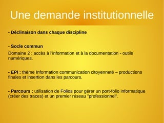 Une demande institutionnelle
- Déclinaison dans chaque discipline
- Socle commun
Domaine 2 : accès à l'information et à la documentation - outils
numériques.
- EPI : thème Information communication citoyenneté – productions
finales et insertion dans les parcours.
- Parcours : utilisation de Folios pour gérer un port-folio informatique
(créer des traces) et un premier réseau "professionnel".
 