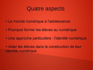 Quatre aspects
● Le monde numérique à l'adolescence
● Pourquoi former les élèves au numérique
● Une approche particulière : l'identité numérique
● Aider les élèves dans la construction de leur
identité numérique
 