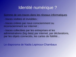 Identité numérique ?
Somme de ses traces dans les réseaux informatiques
- traces visibles et invisibles ;
- traces créées par nous consciemment ou
inconsciemment sur internet ;
- traces collectées par les entreprises et les
administrations (big data) par internet, par déclarations,
par les objets connectés, les cartes de fidélité...
Le diaporama de Nadia Lepinoux-Chambaux
 