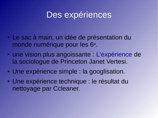Des expériences
● Le sac à main, un idée de présentation du
monde numérique pour les 6e.
● une vision plus angoissante : L'expérience de
la sociologue de Princeton Janet Vertesi.
● Une expérience simple : la googlisation.
● Une expérience technique : le résultat du
nettoyage par Ccleaner.
 