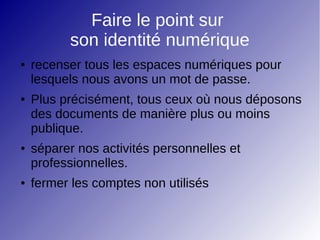 Faire le point sur
son identité numérique
● recenser tous les espaces numériques pour
lesquels nous avons un mot de passe.
● Plus précisément, tous ceux où nous déposons
des documents de manière plus ou moins
publique.
● séparer nos activités personnelles et
professionnelles.
● fermer les comptes non utilisés
 