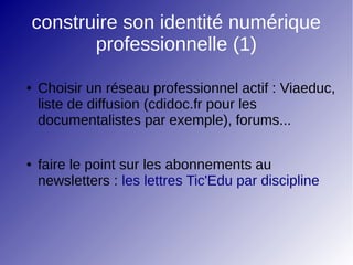 construire son identité numérique
professionnelle (1)
● Choisir un réseau professionnel actif : Viaeduc,
liste de diffusion (cdidoc.fr pour les
documentalistes par exemple), forums...
● faire le point sur les abonnements au
newsletters : les lettres Tic'Edu par discipline
 