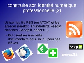 construire son identité numérique
professionnelle (2)
Utiliser les fils RSS (ou ATOM) et les
agréger (Firefox, Thunderbird, Feedly,
Netvibes, Scoop.it, paper.li...)
● But : réaliser une veille
documentaire pour soi ou pour ses
élèves.
 